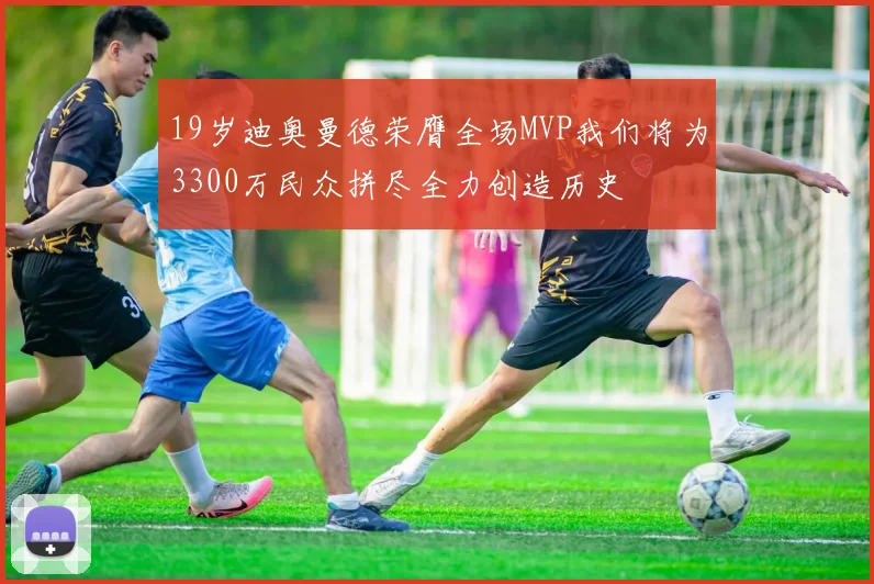 19岁迪奥曼德荣膺全场MVP我们将为3300万民众拼尽全力创造历史
