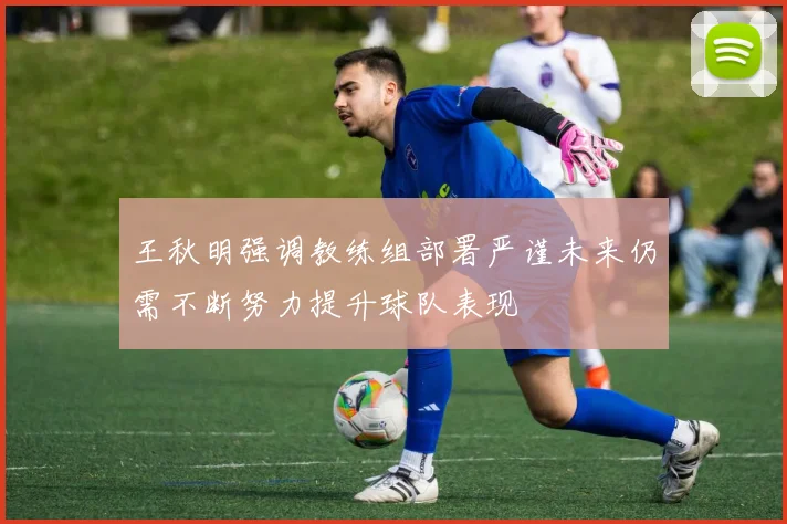 王秋明强调教练组部署严谨未来仍需不断努力提升球队表现