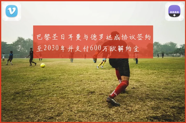 巴黎圣日耳曼与德罗达成协议签约至2030年并支付600万欧解约金