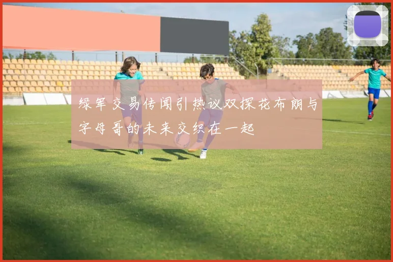绿军交易传闻引热议双探花布朗与字母哥的未来交织在一起