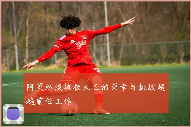 阿莫林谈执教米兰的荣幸与挑战超越前任工作
