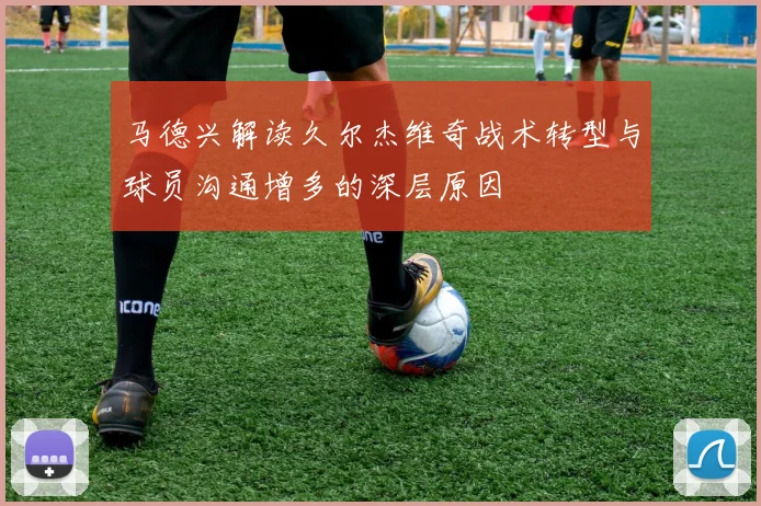 马德兴解读久尔杰维奇战术转型与球员沟通增多的深层原因
