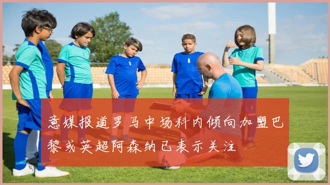 意媒报道罗马中场科内倾向加盟巴黎或英超阿森纳已表示关注