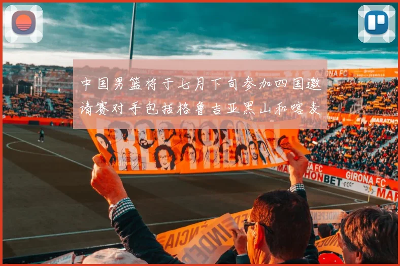中国男篮将于七月下旬参加四国邀请赛对手包括格鲁吉亚黑山和喀麦隆