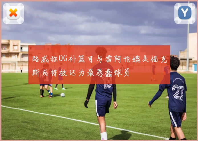路威称OG补篮可与雷阿伦媲美福克斯或将被记为最愚蠢球员