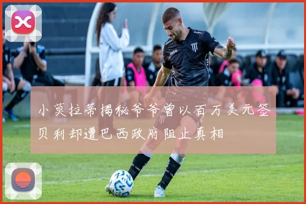 小莫拉蒂揭秘爷爷曾以百万美元签贝利却遭巴西政府阻止真相