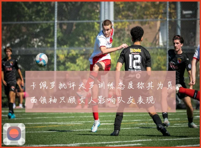卡佩罗批评大罗训练态度称其为负面领袖只顾女人影响队友表现