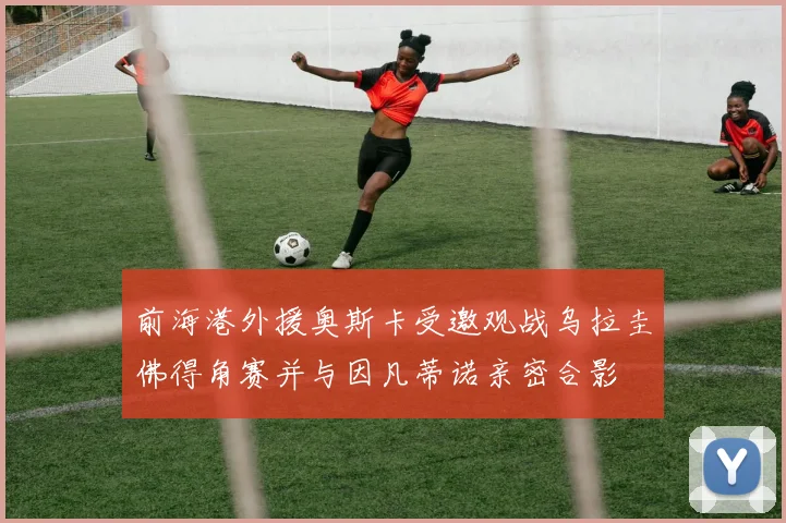 前海港外援奥斯卡受邀观战乌拉圭佛得角赛并与因凡蒂诺亲密合影