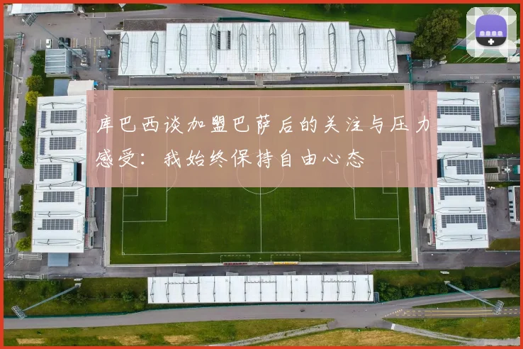 库巴西谈加盟巴萨后的关注与压力感受：我始终保持自由心态