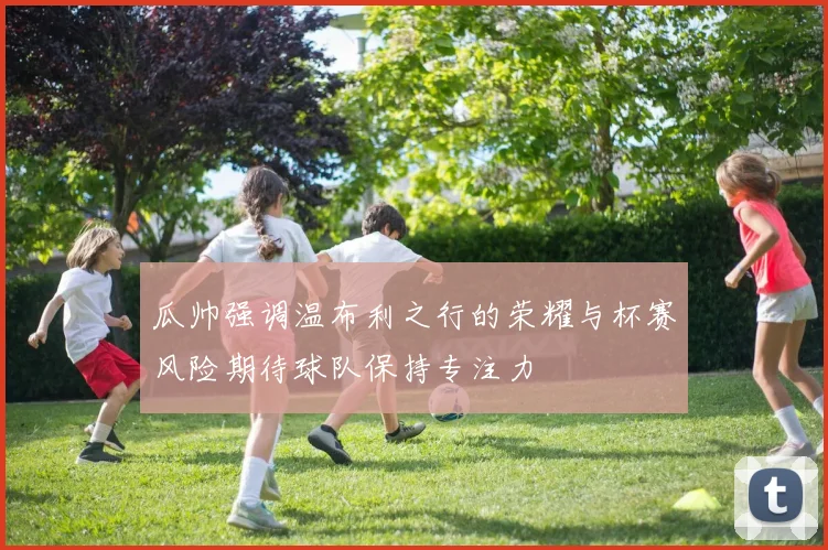 瓜帅强调温布利之行的荣耀与杯赛风险期待球队保持专注力