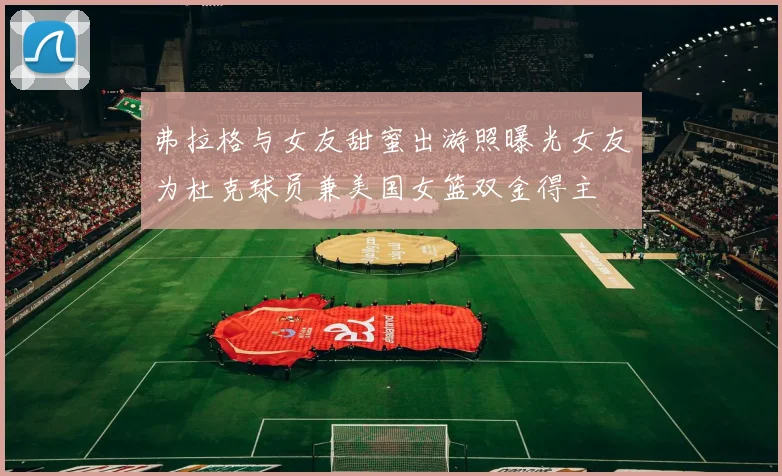弗拉格与女友甜蜜出游照曝光女友为杜克球员兼美国女篮双金得主