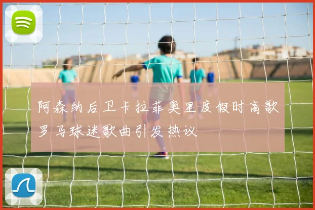 阿森纳后卫卡拉菲奥里度假时高歌罗马球迷歌曲引发热议
