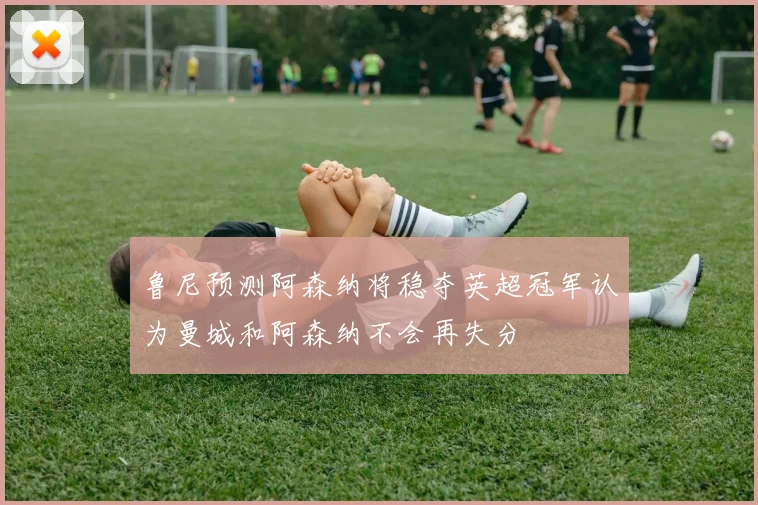 鲁尼预测阿森纳将稳夺英超冠军认为曼城和阿森纳不会再失分
