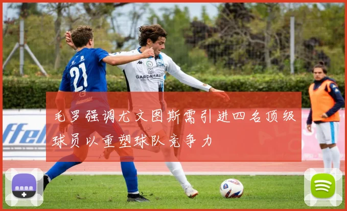 毛罗强调尤文图斯需引进四名顶级球员以重塑球队竞争力
