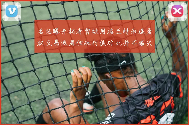名记曝开拓者曾欲用格兰特和选秀权交易浓眉但独行侠对此并不感兴趣