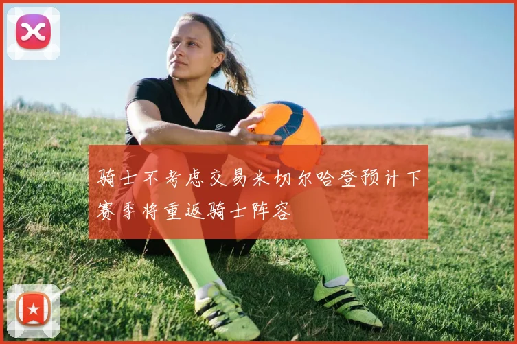骑士不考虑交易米切尔哈登预计下赛季将重返骑士阵容